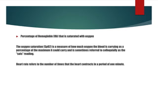 Percentage of Hemoglobin (Hb) that is saturated with oxygen
The oxygen saturation (SpO2) is a measure of how much oxygen the blood is carrying as a
percentage of the maximum it could carry and is sometimes referred to colloquially as the
“sats” reading.
Heart rate refers to the number of times that the heart contracts in a period of one minute.
 