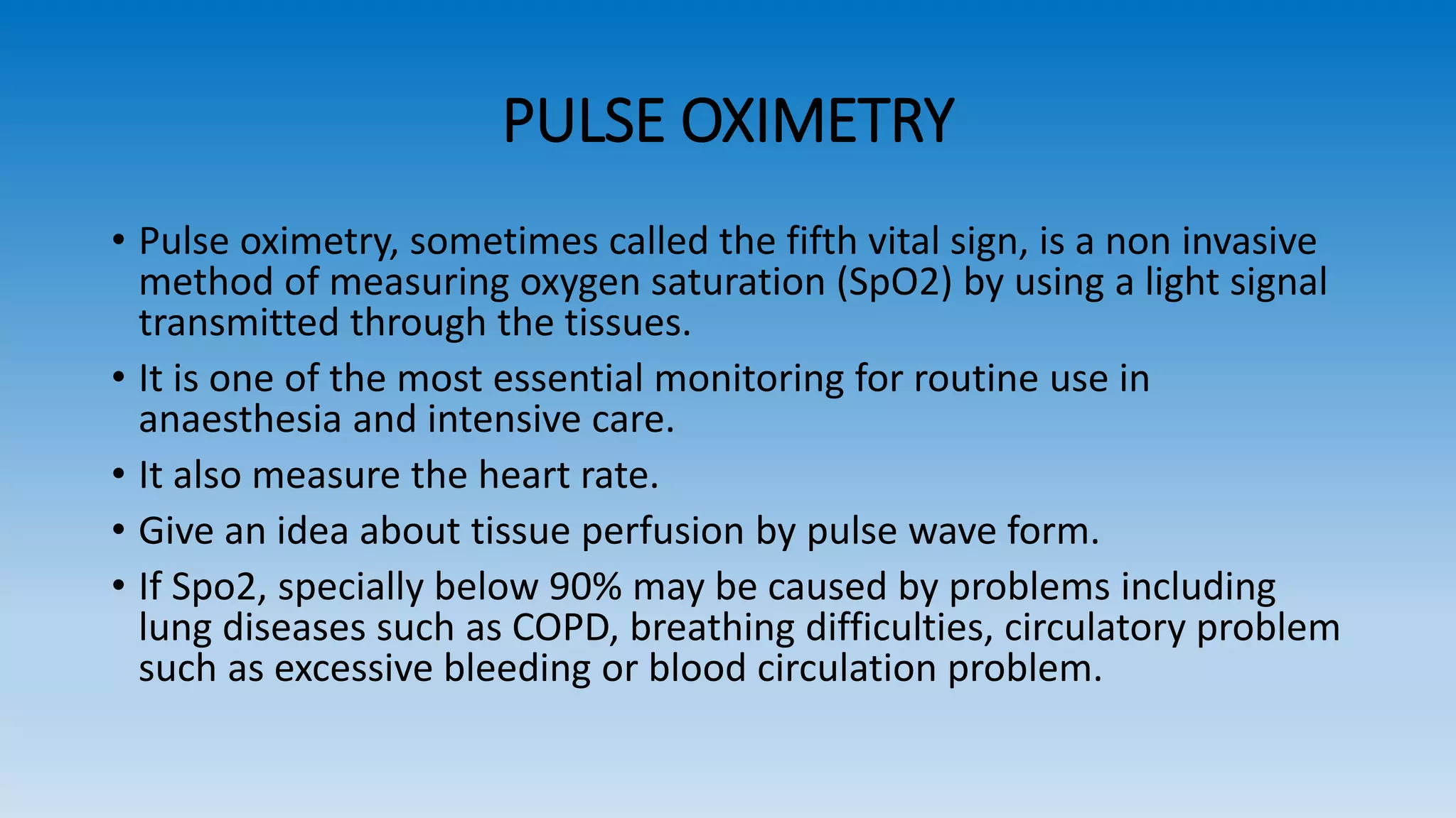 PULSE OXIMETRY
• Pulse oximetry, sometimes called the fifth vital sign, is a non invasive
method of measuring oxygen saturation (SpO2) by using a light signal
transmitted through the tissues.
• It is one of the most essential monitoring for routine use in
anaesthesia and intensive care.
• It also measure the heart rate.
• Give an idea about tissue perfusion by pulse wave form.
• If Spo2, specially below 90% may be caused by problems including
lung diseases such as COPD, breathing difficulties, circulatory problem
such as excessive bleeding or blood circulation problem.
 