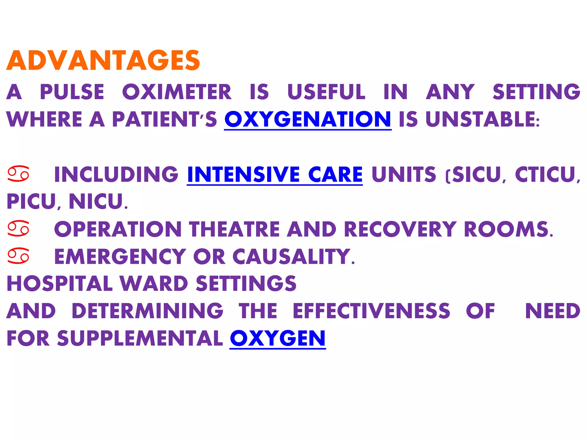 ADVANTAGES
A PULSE OXIMETER IS USEFUL IN ANY SETTING
WHERE A PATIENT'S OXYGENATION IS UNSTABLE:
a INCLUDING INTENSIVE CARE UNITS (SICU, CTICU,
PICU, NICU.
a OPERATION THEATRE AND RECOVERY ROOMS.
a EMERGENCY OR CAUSALITY.
HOSPITAL WARD SETTINGS
AND DETERMINING THE EFFECTIVENESS OF NEED
FOR SUPPLEMENTAL OXYGEN
 