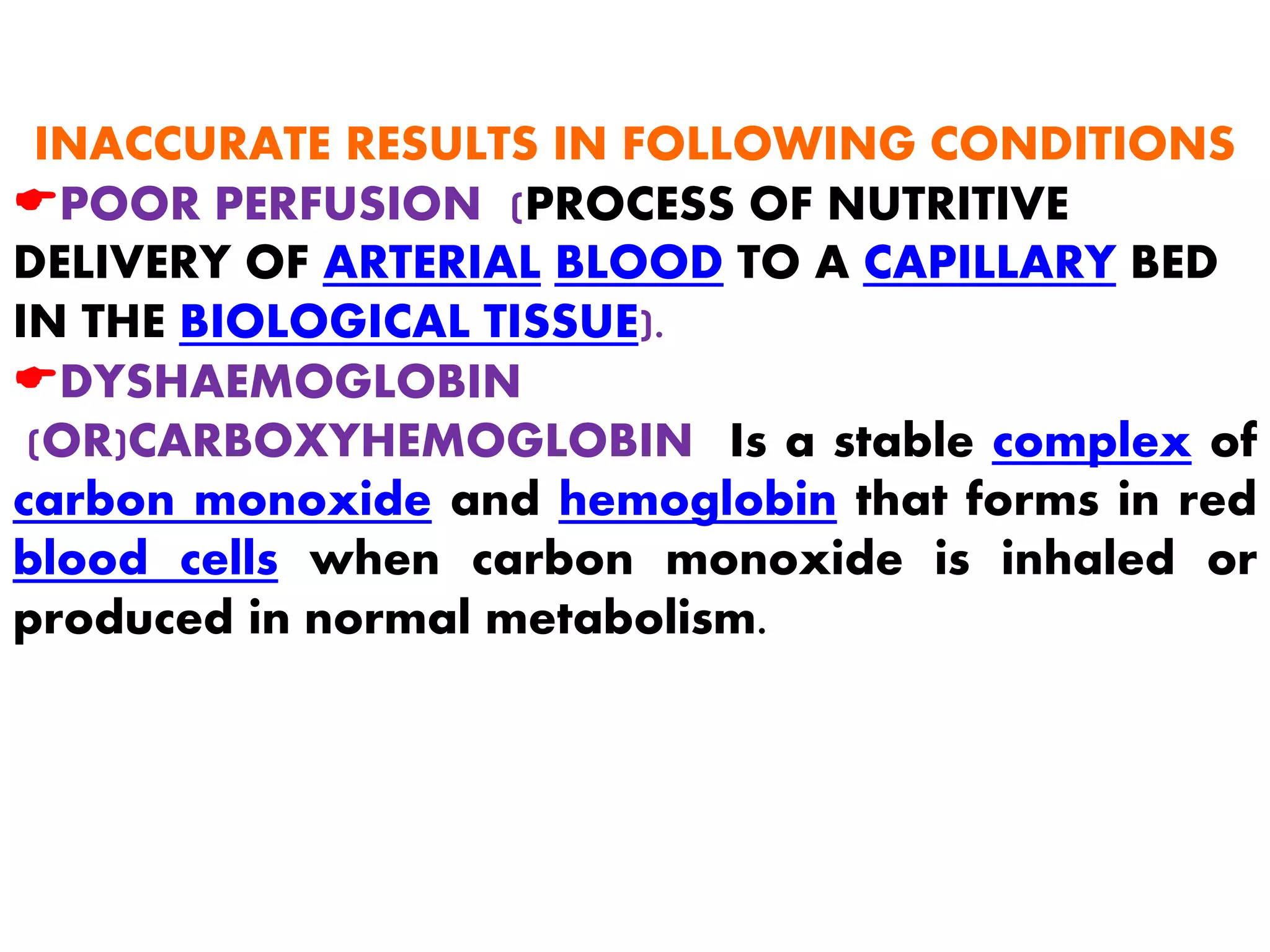 INACCURATE RESULTS IN FOLLOWING CONDITIONS
EPOOR PERFUSION (PROCESS OF NUTRITIVE
DELIVERY OF ARTERIAL BLOOD TO A CAPILLARY BED
IN THE BIOLOGICAL TISSUE).
EDYSHAEMOGLOBIN
(OR)CARBOXYHEMOGLOBIN Is a stable complex of
carbon monoxide and hemoglobin that forms in red
blood cells when carbon monoxide is inhaled or
produced in normal metabolism.
 