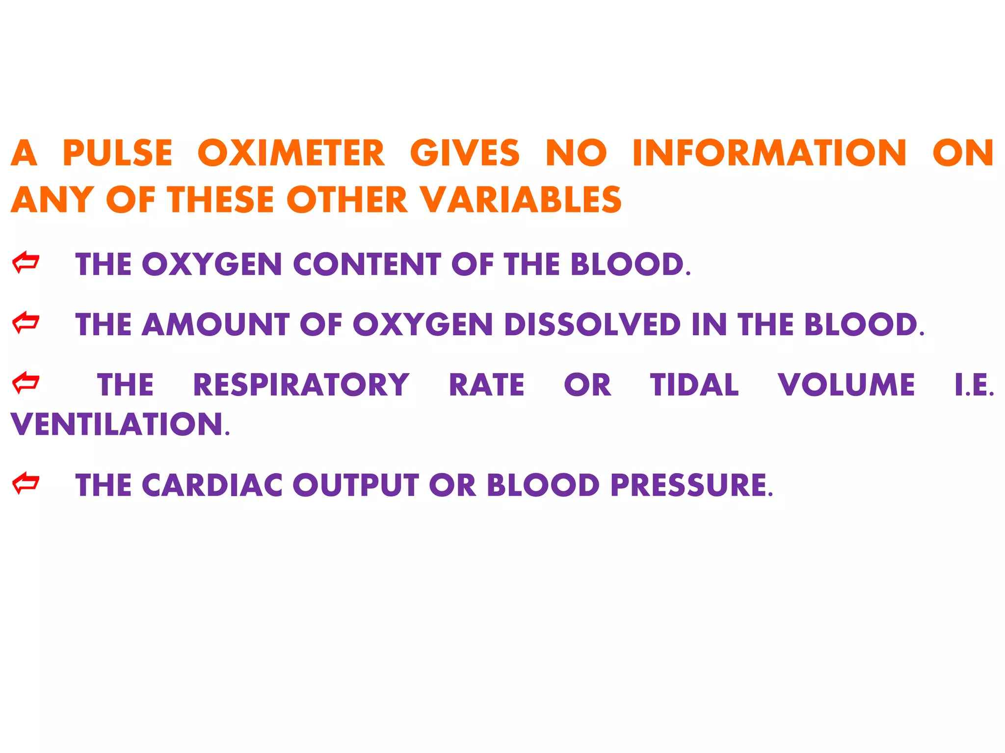 A PULSE OXIMETER GIVES NO INFORMATION ON
ANY OF THESE OTHER VARIABLES
d THE OXYGEN CONTENT OF THE BLOOD.
d THE AMOUNT OF OXYGEN DISSOLVED IN THE BLOOD.
d THE RESPIRATORY RATE OR TIDAL VOLUME I.E.
VENTILATION.
d THE CARDIAC OUTPUT OR BLOOD PRESSURE.
 
