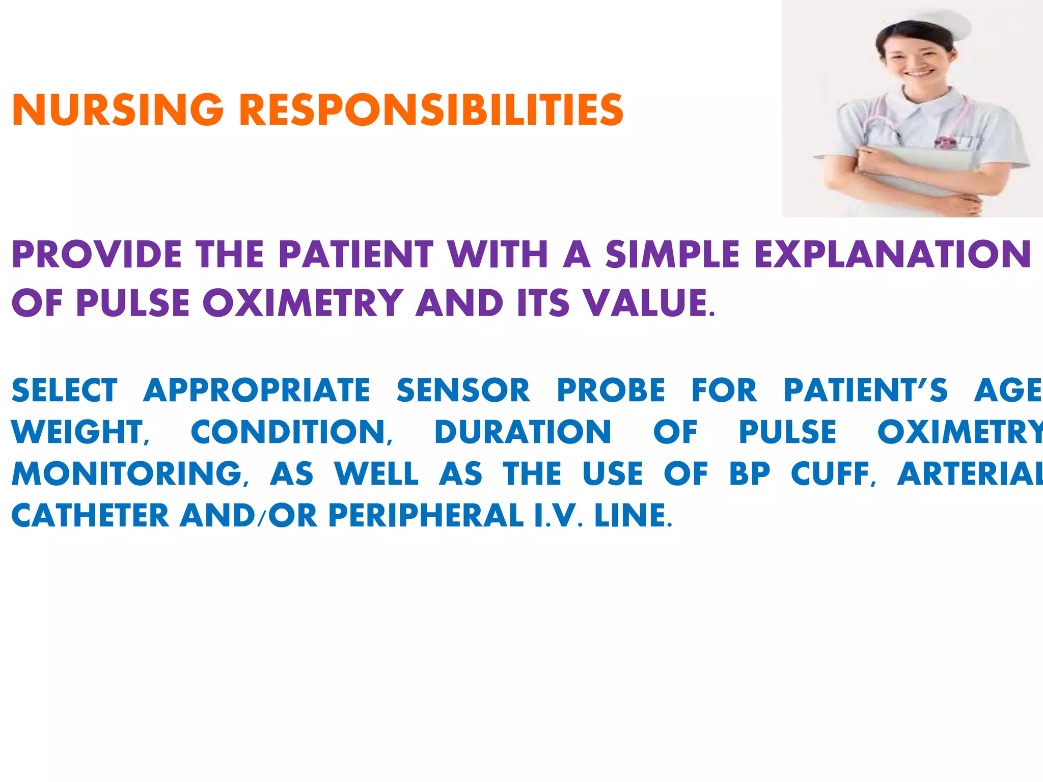 PROVIDE THE PATIENT WITH A SIMPLE EXPLANATION
OF PULSE OXIMETRY AND ITS VALUE.
SELECT APPROPRIATE SENSOR PROBE FOR PATIENT’S AGE,
WEIGHT, CONDITION, DURATION OF PULSE OXIMETRY
MONITORING, AS WELL AS THE USE OF BP CUFF, ARTERIAL
CATHETER AND/OR PERIPHERAL I.V. LINE.
NURSING RESPONSIBILITIES
 