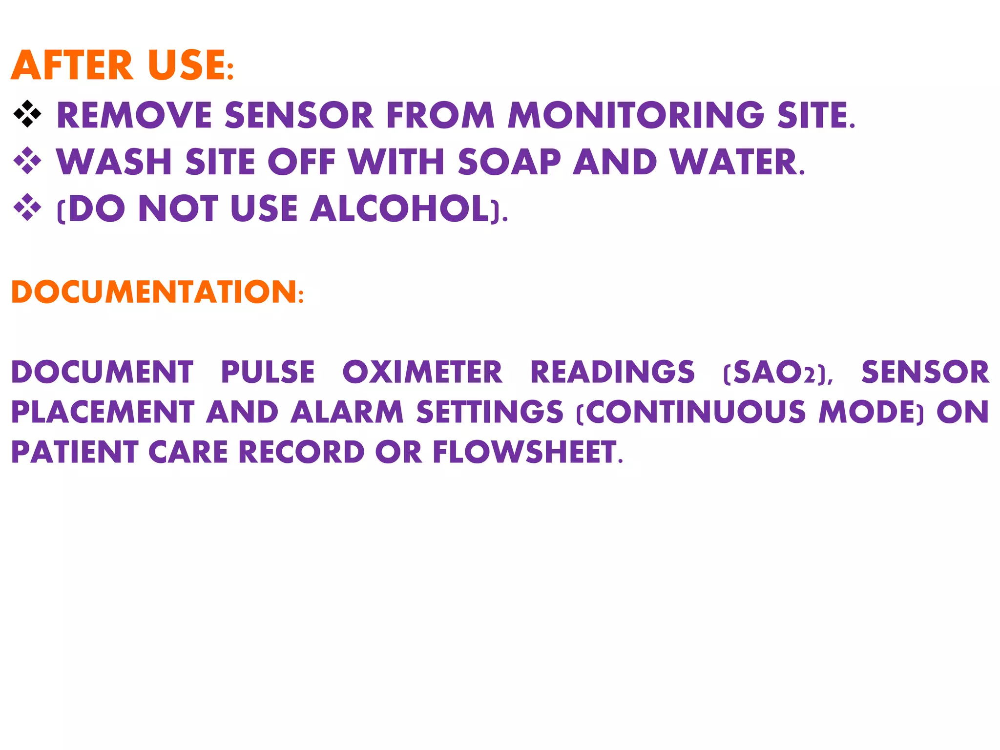 AFTER USE:
 REMOVE SENSOR FROM MONITORING SITE.
 WASH SITE OFF WITH SOAP AND WATER.
 (DO NOT USE ALCOHOL).
DOCUMENTATION:
DOCUMENT PULSE OXIMETER READINGS (SAO2), SENSOR
PLACEMENT AND ALARM SETTINGS (CONTINUOUS MODE) ON
PATIENT CARE RECORD OR FLOWSHEET.
 