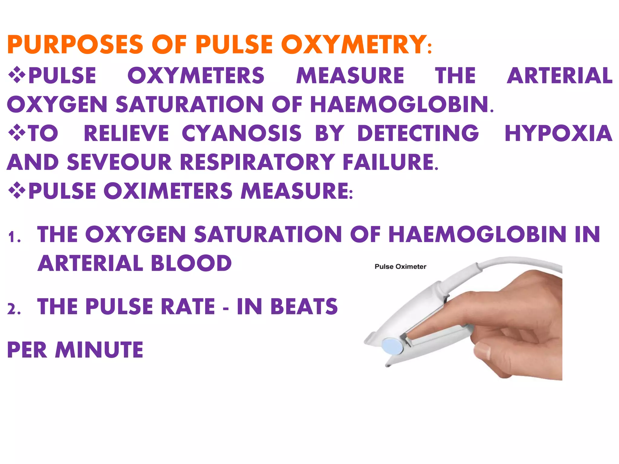 PURPOSES OF PULSE OXYMETRY:
PULSE OXYMETERS MEASURE THE ARTERIAL
OXYGEN SATURATION OF HAEMOGLOBIN.
TO RELIEVE CYANOSIS BY DETECTING HYPOXIA
AND SEVEOUR RESPIRATORY FAILURE.
PULSE OXIMETERS MEASURE:
1. THE OXYGEN SATURATION OF HAEMOGLOBIN IN
ARTERIAL BLOOD
2. THE PULSE RATE - IN BEATS
PER MINUTE
 