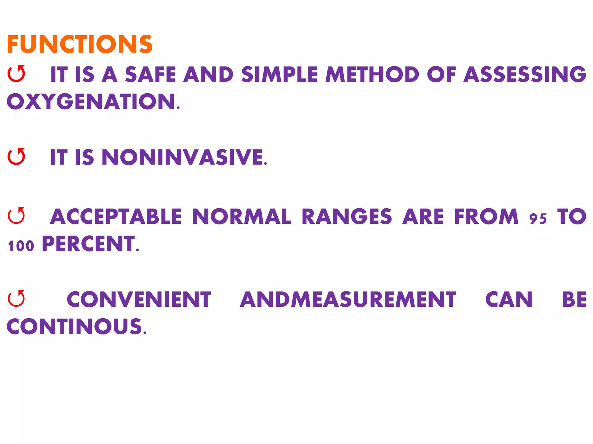 FUNCTIONS
Q IT IS A SAFE AND SIMPLE METHOD OF ASSESSING
OXYGENATION.
Q IT IS NONINVASIVE.
Q ACCEPTABLE NORMAL RANGES ARE FROM 95 TO
100 PERCENT.
Q CONVENIENT ANDMEASUREMENT CAN BE
CONTINOUS.
 