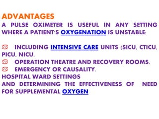 ADVANTAGES
A PULSE OXIMETER IS USEFUL IN ANY SETTING
WHERE A PATIENT'S OXYGENATION IS UNSTABLE:
a INCLUDING INTENSIVE CARE UNITS (SICU, CTICU,
PICU, NICU.
a OPERATION THEATRE AND RECOVERY ROOMS.
a EMERGENCY OR CAUSALITY.
HOSPITAL WARD SETTINGS
AND DETERMINING THE EFFECTIVENESS OF NEED
FOR SUPPLEMENTAL OXYGEN
 