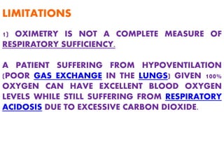 1) OXIMETRY IS NOT A COMPLETE MEASURE OF
RESPIRATORY SUFFICIENCY.
A PATIENT SUFFERING FROM HYPOVENTILATION
(POOR GAS EXCHANGE IN THE LUNGS) GIVEN 100%
OXYGEN CAN HAVE EXCELLENT BLOOD OXYGEN
LEVELS WHILE STILL SUFFERING FROM RESPIRATORY
ACIDOSIS DUE TO EXCESSIVE CARBON DIOXIDE.
LIMITATIONS
 
