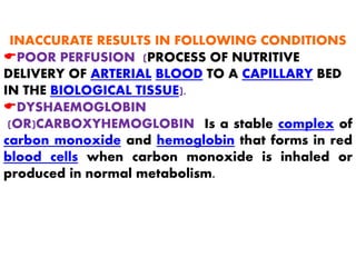 INACCURATE RESULTS IN FOLLOWING CONDITIONS
EPOOR PERFUSION (PROCESS OF NUTRITIVE
DELIVERY OF ARTERIAL BLOOD TO A CAPILLARY BED
IN THE BIOLOGICAL TISSUE).
EDYSHAEMOGLOBIN
(OR)CARBOXYHEMOGLOBIN Is a stable complex of
carbon monoxide and hemoglobin that forms in red
blood cells when carbon monoxide is inhaled or
produced in normal metabolism.
 