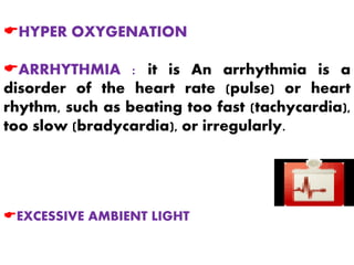 EHYPER OXYGENATION
EARRHYTHMIA : it is An arrhythmia is a
disorder of the heart rate (pulse) or heart
rhythm, such as beating too fast (tachycardia),
too slow (bradycardia), or irregularly.
EEXCESSIVE AMBIENT LIGHT
 