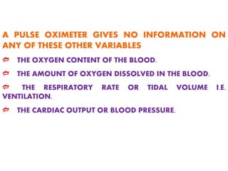 A PULSE OXIMETER GIVES NO INFORMATION ON
ANY OF THESE OTHER VARIABLES
d THE OXYGEN CONTENT OF THE BLOOD.
d THE AMOUNT OF OXYGEN DISSOLVED IN THE BLOOD.
d THE RESPIRATORY RATE OR TIDAL VOLUME I.E.
VENTILATION.
d THE CARDIAC OUTPUT OR BLOOD PRESSURE.
 