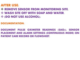 AFTER USE:
 REMOVE SENSOR FROM MONITORING SITE.
 WASH SITE OFF WITH SOAP AND WATER.
 (DO NOT USE ALCOHOL).
DOCUMENTATION:
DOCUMENT PULSE OXIMETER READINGS (SAO2), SENSOR
PLACEMENT AND ALARM SETTINGS (CONTINUOUS MODE) ON
PATIENT CARE RECORD OR FLOWSHEET.
 