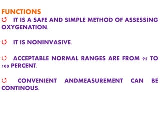 FUNCTIONS
Q IT IS A SAFE AND SIMPLE METHOD OF ASSESSING
OXYGENATION.
Q IT IS NONINVASIVE.
Q ACCEPTABLE NORMAL RANGES ARE FROM 95 TO
100 PERCENT.
Q CONVENIENT ANDMEASUREMENT CAN BE
CONTINOUS.
 