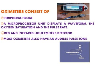 OXIMETERS CONSIST OF
KPERIPHERAL PROBE
KA MICROPROCESSOR UNIT DISPLAYS A WAVEFORM, THE
OXYGEN SATURATION AND THE PULSE RATE.
☺RED AND INFRARED LIGHT EMITERS DETECTOR
KMOST OXIMETERS ALSO HAVE AN AUDIBLE PULSE TONE,
 