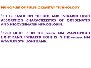 PRINCIPLES OF PULSE OXIMETRY TECHNOLOGY
AIT IS BASED ON THE RED AND INFRARED LIGHT
ABSORPTION CHARACTERISTICS OF OXYGENATED
AND DEOXYGENATED HEMOGLOBIN.
ARED LIGHT IS IN THE 600-750 NM WAVELENGTH
LIGHT BAND. INFRARED LIGHT IS IN THE 850-1000 NM
WAVELENGTH LIGHT BAND.
 