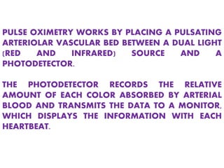 PULSE OXIMETRY WORKS BY PLACING A PULSATING
ARTERIOLAR VASCULAR BED BETWEEN A DUAL LIGHT
(RED AND INFRARED) SOURCE AND A
PHOTODETECTOR.
THE PHOTODETECTOR RECORDS THE RELATIVE
AMOUNT OF EACH COLOR ABSORBED BY ARTERIAL
BLOOD AND TRANSMITS THE DATA TO A MONITOR,
WHICH DISPLAYS THE INFORMATION WITH EACH
HEARTBEAT.
 