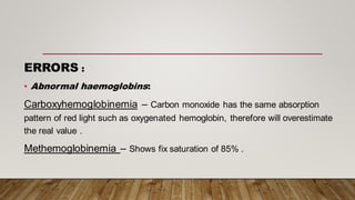 ERRORS :
• Abnormal haemoglobins:
Carboxyhemoglobinemia – Carbon monoxide has the same absorption
pattern of red light such as oxygenated hemoglobin, therefore will overestimate
the real value .
Methemoglobinemia – Shows fix saturation of 85% .
 