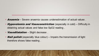 • Anaemia – Severe anaemia causes underestimation of actual values .
• Hypovolemia and Vasoconstriction (especially in cold) – Difficulty in
obtaining actual values and false low SpO2 reading .
• Vasodilatation – Slight decrease .
• Nail polish (especially blue colour) – Impairs the transmission of light
therefore shows false reading .
 