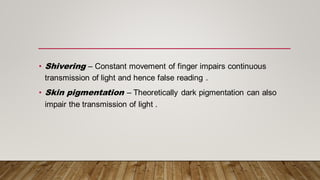• Shivering – Constant movement of finger impairs continuous
transmission of light and hence false reading .
• Skin pigmentation – Theoretically dark pigmentation can also
impair the transmission of light .
 