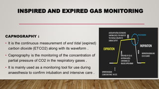 INSPIRED AND EXPIRED GAS MONITORING
CAPNOGRAPHY :
• It is the continuous measurement of end tidal (expired)
carbon dioxide (ETCO2) along with its waveform .
• Capnography is the monitoring of the concentration of
partial pressure of CO2 in the respiratory gases .
• It is mainly used as a monitoring tool for use during
anaesthesia to confirm intubation and intensive care .
 