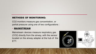 METHODS OF MONITORING:
CO2 monitors measure gas concentration, or
partial pressure using one of two configurations :
• MAINSTREAM
Mainstream devices measure respiratory gas
(CO2) directly from the airway, with the sensor
located on the airway adapter at the hub of the
ETT.
 