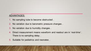 ADVANTAGES:
1. No sampling tube to become obstructed .
2. No variation due to barometric pressure changes .
3. No variation due to humidity changes .
4. Direct measurement means waveform and readout are in ‘real-time’ .
There is no sampling delay .
5. Suitable for pediatrics and neonates .
 