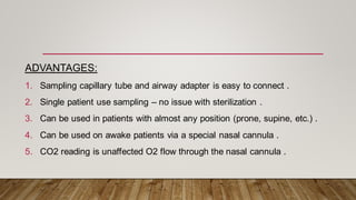 ADVANTAGES:
1. Sampling capillary tube and airway adapter is easy to connect .
2. Single patient use sampling – no issue with sterilization .
3. Can be used in patients with almost any position (prone, supine, etc.) .
4. Can be used on awake patients via a special nasal cannula .
5. CO2 reading is unaffected O2 flow through the nasal cannula .
 