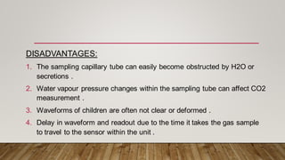 DISADVANTAGES:
1. The sampling capillary tube can easily become obstructed by H2O or
secretions .
2. Water vapour pressure changes within the sampling tube can affect CO2
measurement .
3. Waveforms of children are often not clear or deformed .
4. Delay in waveform and readout due to the time it takes the gas sample
to travel to the sensor within the unit .
 