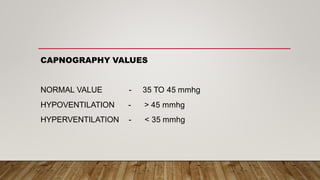 CAPNOGRAPHY VALUES
NORMAL VALUE - 35 TO 45 mmhg
HYPOVENTILATION - > 45 mmhg
HYPERVENTILATION - < 35 mmhg
 