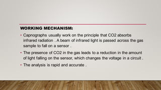 WORKING MECHANISM:
• Capnographs usually work on the principle that CO2 absorbs
infrared radiation . A beam of infrared light is passed across the gas
sample to fall on a sensor .
• The presence of CO2 in the gas leads to a reduction in the amount
of light falling on the sensor, which changes the voltage in a circuit .
• The analysis is rapid and accurate .
 