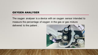 The oxygen analyser is a device with an oxygen sensor intended to
measure the percentage of oxygen in the gas or gas mixture
delivered to the patient .
OXYGEN ANALYSER
 