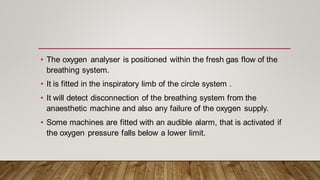 • The oxygen analyser is positioned within the fresh gas flow of the
breathing system.
• It is fitted in the inspiratory limb of the circle system .
• It will detect disconnection of the breathing system from the
anaesthetic machine and also any failure of the oxygen supply.
• Some machines are fitted with an audible alarm, that is activated if
the oxygen pressure falls below a lower limit.
 