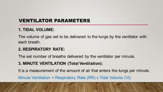 VENTILATOR PARAMETERS
1. TIDAL VOLUME:
The volume of gas set to be delivered to the lungs by the ventilator with
each breath.
2. RESPIRATORY RATE:
The set number of breaths delivered by the ventilator per minute.
3. MINUTE VENTILATION (Total Ventilation):
It is a measurement of the amount of air that enters the lungs per minute.
Minute Ventilation = Respiratory Rate (RR) x Tidal Volume (Vt)
 