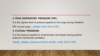 4. PEAK INSPIRATORY PRESSURE (PIP):
It is the highest level of pressure applied to the lungs during inhalation.
PIP normal range – greater than 50cm H2O .
5. PLATEAU PRESSURE:
It is the pressure applied to small airways and alveoli during positive-
pressure mechanical ventilation.
Ideally, plateau pressure should remain under 30cm H2O.
 