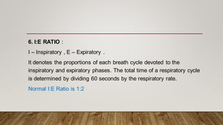 6. I:E RATIO :
I – Inspiratory , E – Expiratory .
It denotes the proportions of each breath cycle devoted to the
inspiratory and expiratory phases. The total time of a respiratory cycle
is determined by dividing 60 seconds by the respiratory rate.
Normal I:E Ratio is 1:2
 