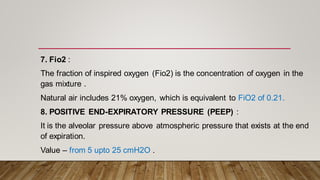 7. Fio2 :
The fraction of inspired oxygen (Fio2) is the concentration of oxygen in the
gas mixture .
Natural air includes 21% oxygen, which is equivalent to FiO2 of 0.21.
8. POSITIVE END-EXPIRATORY PRESSURE (PEEP) :
It is the alveolar pressure above atmospheric pressure that exists at the end
of expiration.
Value – from 5 upto 25 cmH2O .
 