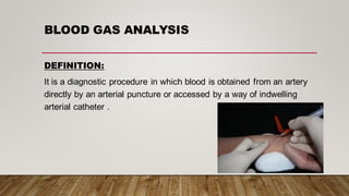 BLOOD GAS ANALYSIS
DEFINITION:
It is a diagnostic procedure in which blood is obtained from an artery
directly by an arterial puncture or accessed by a way of indwelling
arterial catheter .
 