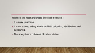 Radial is the most preferable site used because :
• It is easy to access.
• It is not a deep artery which facilitate palpation, stabilization and
puncturing .
• The artery has a collateral blood circulation .
 