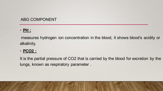 ABG COMPONENT
• PH :
measures hydrogen ion concentration in the blood, it shows blood’s acidity or
alkalinity.
• PCO2 :
It is the partial pressure of CO2 that is carried by the blood for excretion by the
lungs, known as respiratory parameter .
 