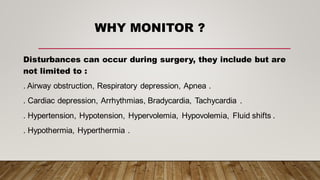 WHY MONITOR ?
Disturbances can occur during surgery, they include but are
not limited to :
. Airway obstruction, Respiratory depression, Apnea .
. Cardiac depression, Arrhythmias, Bradycardia, Tachycardia .
. Hypertension, Hypotension, Hypervolemia, Hypovolemia, Fluid shifts .
. Hypothermia, Hyperthermia .
 