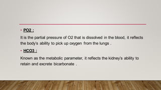 • PO2 :
It is the partial pressure of O2 that is dissolved in the blood, it reflects
the body’s ability to pick up oxygen from the lungs .
• HCO3 :
Known as the metabolic parameter, it reflects the kidney’s ability to
retain and excrete bicarbonate .
 