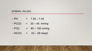 NORMAL VALUES :
• PH = 7.35 – 7.45
• PCO2 = 35 – 45 mmhg
• PO2 = 80 – 100 mmhg
• HCO3 = 22 – 28 meq/L
 