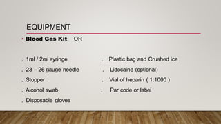 EQUIPMENT
• Blood Gas Kit OR
. 1ml / 2ml syringe . Plastic bag and Crushed ice
. 23 – 26 gauge needle . Lidocaine (optional)
. Stopper . Vial of heparin ( 1:1000 )
. Alcohol swab . Par code or label
. Disposable gloves
 