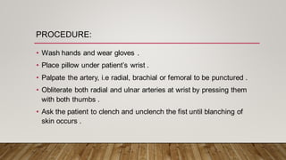 PROCEDURE:
• Wash hands and wear gloves .
• Place pillow under patient’s wrist .
• Palpate the artery, i.e radial, brachial or femoral to be punctured .
• Obliterate both radial and ulnar arteries at wrist by pressing them
with both thumbs .
• Ask the patient to clench and unclench the fist until blanching of
skin occurs .
 