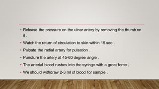 • Release the pressure on the ulnar artery by removing the thumb on
it .
• Watch the return of circulation to skin within 15 sec .
• Palpate the radial artery for pulsation .
• Puncture the artery at 45-60 degree angle .
• The arterial blood rushes into the syringe with a great force .
• We should withdraw 2-3 ml of blood for sample .
 