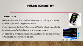 PULSE OXIMETRY
DEFINITION
A Pulse Oximeter is a device that is used to quickly and easily
monitor a person’s oxygen saturation .
It can measure the level of oxygen within the blood, specifically
in arterial blood without using any invasive means .
In addition to measuring oxygen saturation, the device provides
a heart rate measurement as well.
 