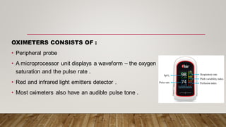 OXIMETERS CONSISTS OF :
• Peripheral probe
• A microprocessor unit displays a waveform – the oxygen
saturation and the pulse rate .
• Red and infrared light emitters detector .
• Most oximeters also have an audible pulse tone .
 