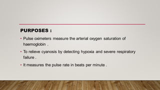 PURPOSES :
• Pulse oximeters measure the arterial oxygen saturation of
haemoglobin .
• To relieve cyanosis by detecting hypoxia and severe respiratory
failure .
• It measures the pulse rate in beats per minute .
 