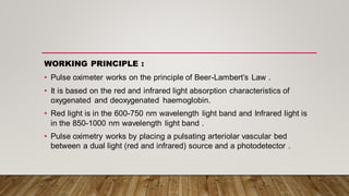 WORKING PRINCIPLE :
• Pulse oximeter works on the principle of Beer-Lambert’s Law .
• It is based on the red and infrared light absorption characteristics of
oxygenated and deoxygenated haemoglobin.
• Red light is in the 600-750 nm wavelength light band and Infrared light is
in the 850-1000 nm wavelength light band .
• Pulse oximetry works by placing a pulsating arteriolar vascular bed
between a dual light (red and infrared) source and a photodetector .
 