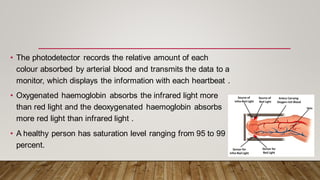 • The photodetector records the relative amount of each
colour absorbed by arterial blood and transmits the data to a
monitor, which displays the information with each heartbeat .
• Oxygenated haemoglobin absorbs the infrared light more
than red light and the deoxygenated haemoglobin absorbs
more red light than infrared light .
• A healthy person has saturation level ranging from 95 to 99
percent.
 