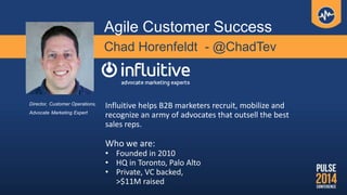 Chad Horenfeldt - @ChadTev
Influitive helps B2B marketers recruit, mobilize and
recognize an army of advocates that outsell the best
sales reps.
Who we are:
• Founded in 2010
• HQ in Toronto, Palo Alto
• Private, VC backed,
>$11M raised
Director, Customer Operations,
Advocate Marketing Expert
Agile Customer Success
 